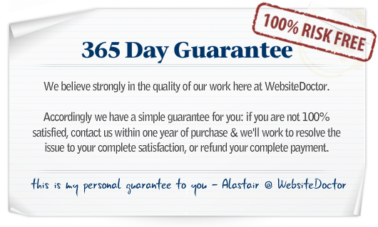 WebsiteDoctor 365 Day Guarantee - We believe strongly in the quality of our work here at WebsiteDoctor. Accordingly we have a simple guarantee for you: if you are not 100% satisfied, contact us within one year of purchase & we'll work to resolve the issue to your complete satisfaction, or refund your complete payment. This is my personal guarantee to you - Alastair @ WebsiteDoctor